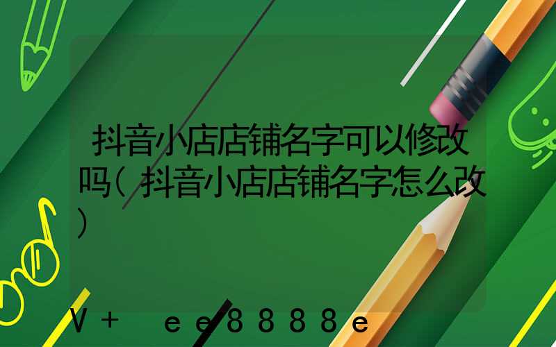 抖音小店店铺名字可以修改吗(抖音小店店铺名字怎么改)