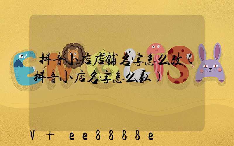 抖音小店店铺名字怎么改(抖音小店名字怎么取)