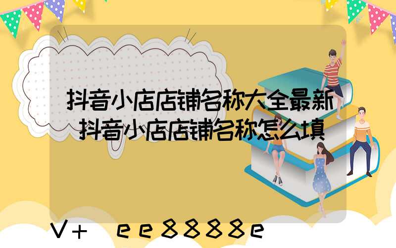 抖音小店店铺名称大全最新(抖音小店店铺名称怎么填)