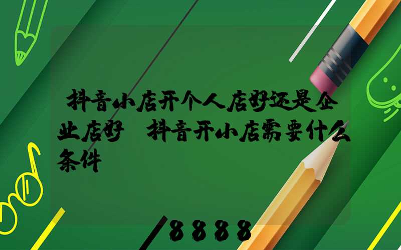 抖音小店开个人店好还是企业店好(抖音开小店需要什么条件)