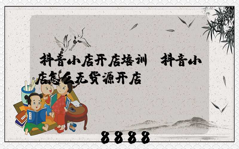 抖音小店开店培训(抖音小店怎么无货源开店)