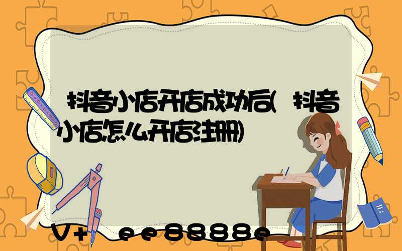 抖音小店开店成功后(抖音小店怎么开店注册)