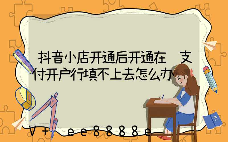 抖音小店开通后开通在线支付开户行填不上去怎么办