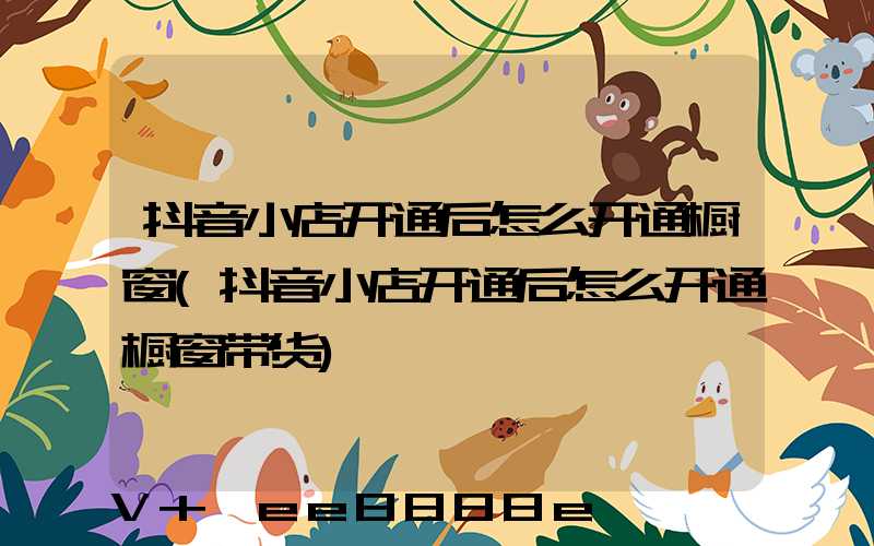 抖音小店开通后怎么开通橱窗(抖音小店开通后怎么开通橱窗带货)