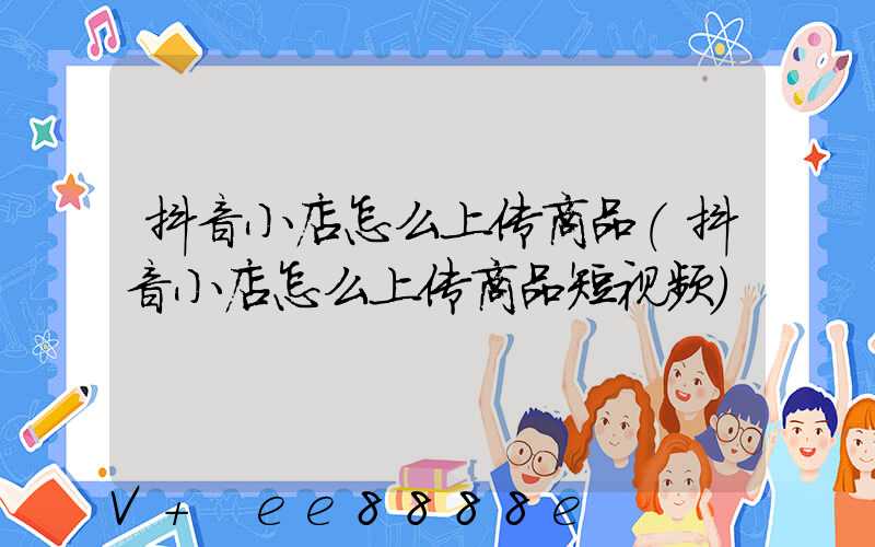 抖音小店怎么上传商品(抖音小店怎么上传商品短视频)