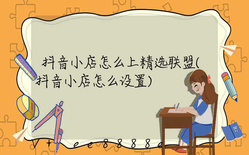 抖音小店怎么上精选联盟(抖音小店怎么设置)