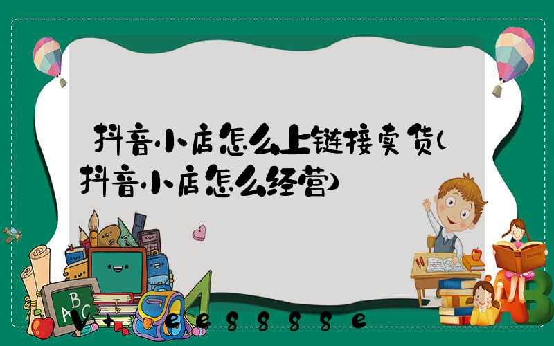 抖音小店怎么上链接卖货(抖音小店怎么经营)