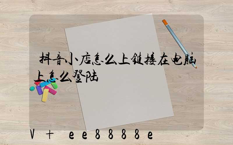 抖音小店怎么上链接在电脑上怎么登陆