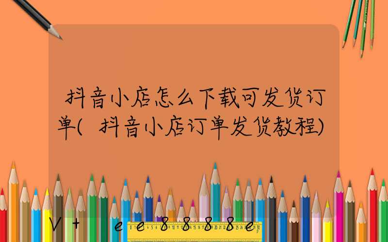 抖音小店怎么下载可发货订单(抖音小店订单发货教程)
