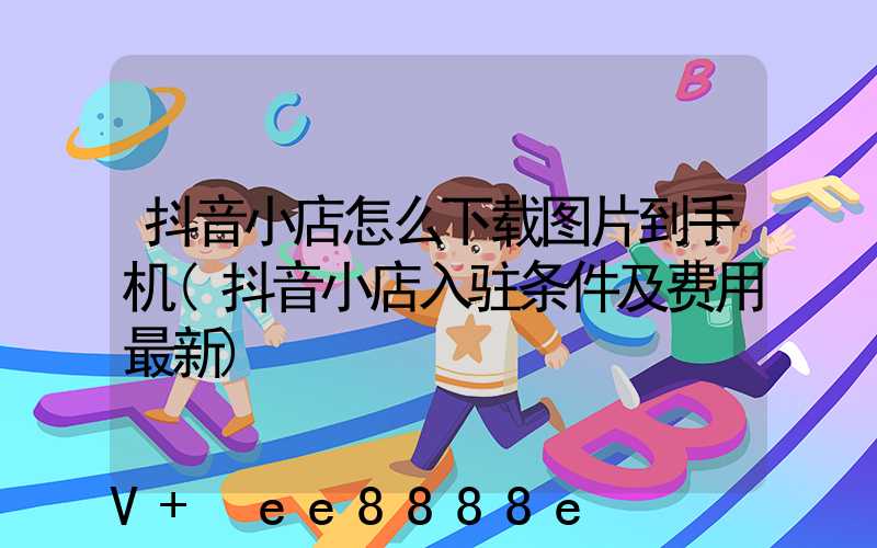 抖音小店怎么下载图片到手机(抖音小店入驻条件及费用最新)