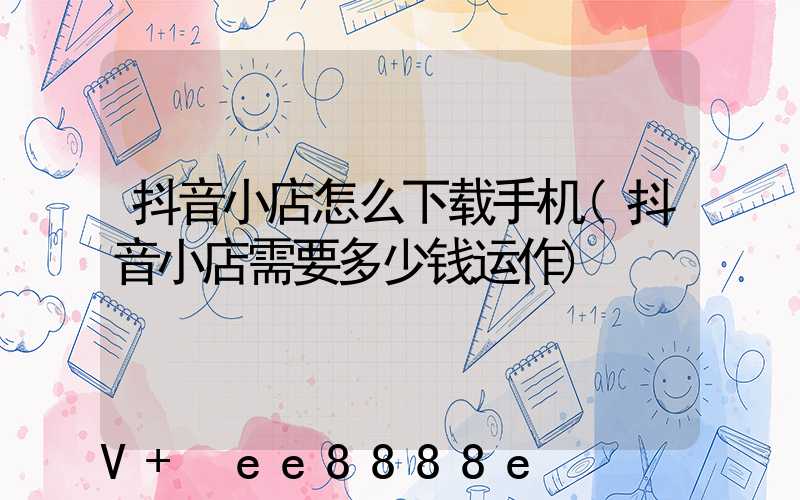 抖音小店怎么下载手机(抖音小店需要多少钱运作)