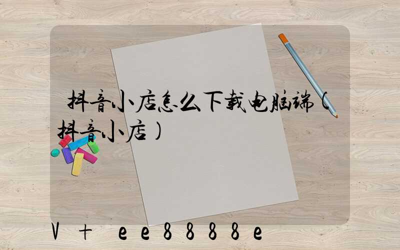 抖音小店怎么下载电脑端(抖音小店)