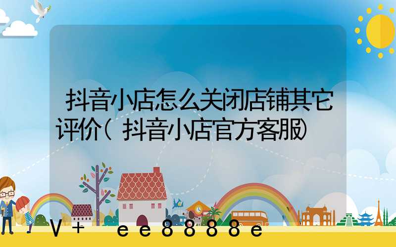 抖音小店怎么关闭店铺其它评价(抖音小店官方客服)
