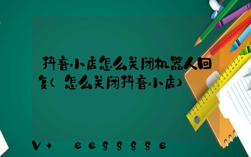 抖音小店怎么关闭机器人回复(怎么关闭抖音小店)