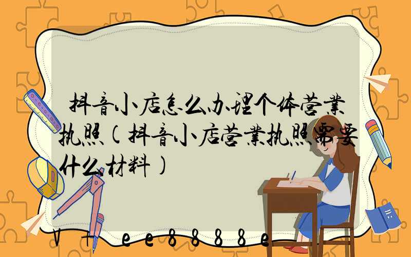 抖音小店怎么办理个体营业执照(抖音小店营业执照需要什么材料)