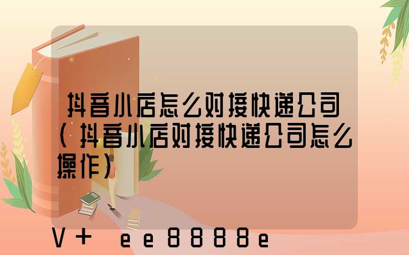 抖音小店怎么对接快递公司(抖音小店对接快递公司怎么操作)