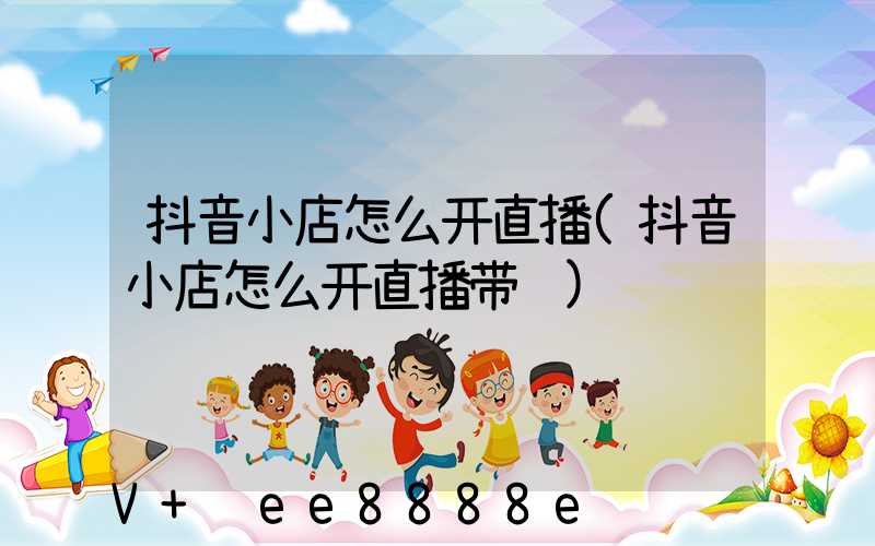 抖音小店怎么开直播(抖音小店怎么开直播带货)