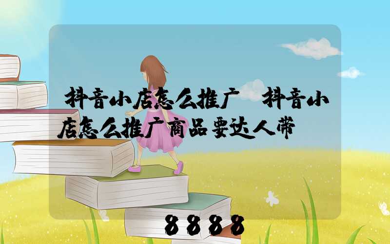 抖音小店怎么推广(抖音小店怎么推广商品要达人带)
