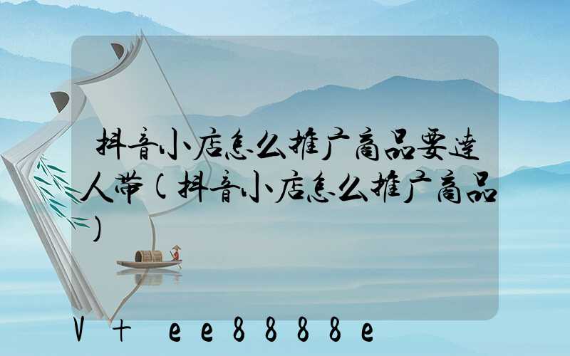 抖音小店怎么推广商品要达人带(抖音小店怎么推广商品)