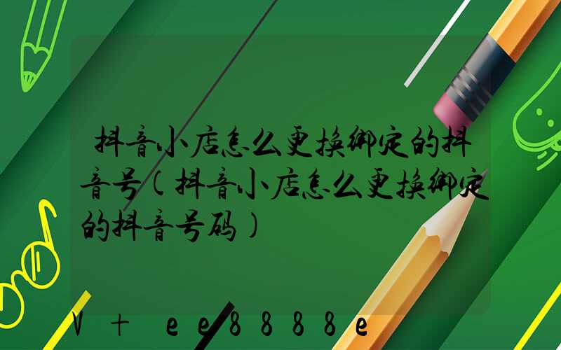 抖音小店怎么更换绑定的抖音号(抖音小店怎么更换绑定的抖音号码)