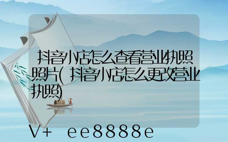 抖音小店怎么查看营业执照照片(抖音小店怎么更改营业执照)
