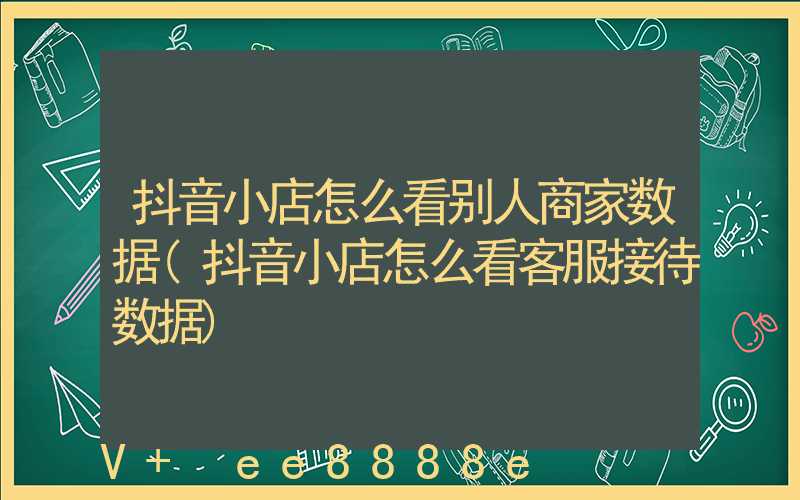 抖音小店怎么看别人商家数据(抖音小店怎么看客服接待数据)