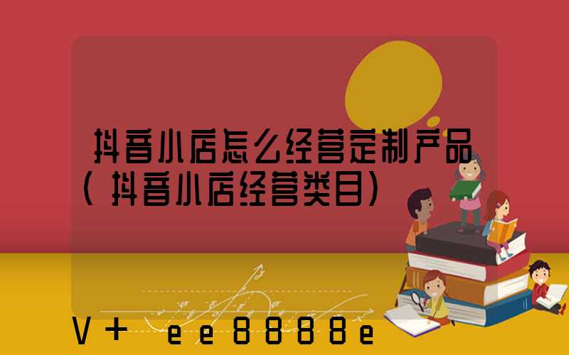 抖音小店怎么经营定制产品(抖音小店经营类目)