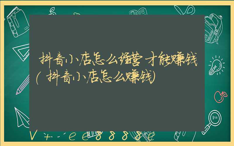 抖音小店怎么经营才能赚钱(抖音小店怎么赚钱)