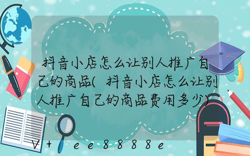 抖音小店怎么让别人推广自己的商品(抖音小店怎么让别人推广自己的商品费用多少)