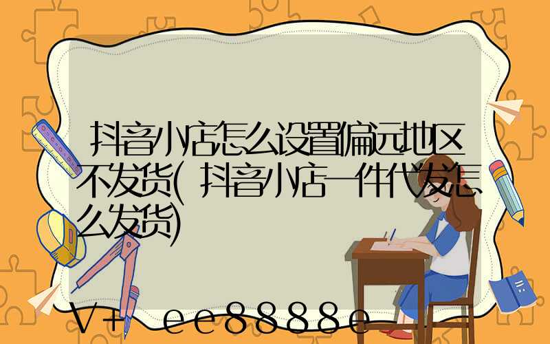 抖音小店怎么设置偏远地区不发货(抖音小店一件代发怎么发货)