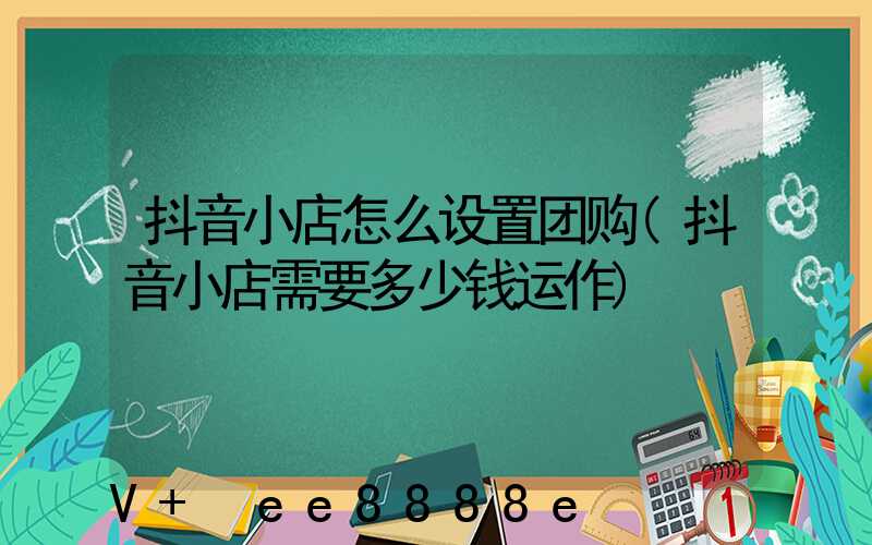 抖音小店怎么设置团购(抖音小店需要多少钱运作)