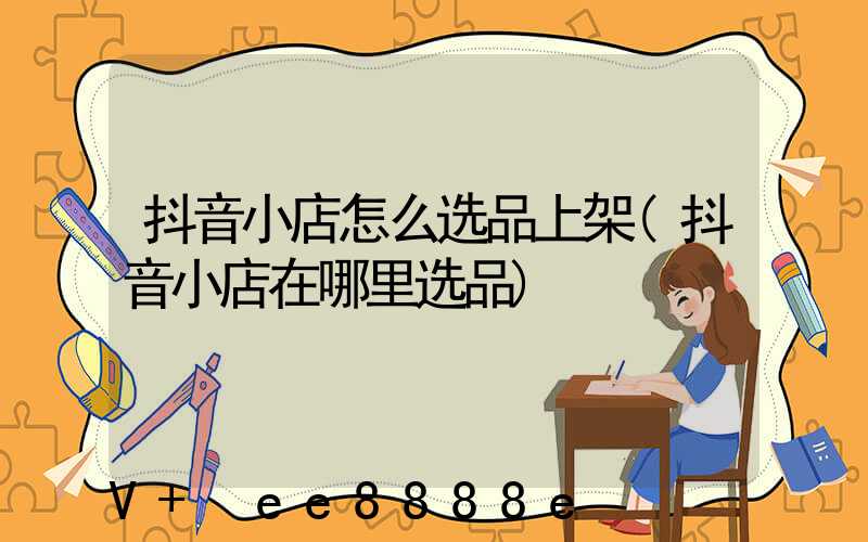 抖音小店怎么选品上架(抖音小店在哪里选品)