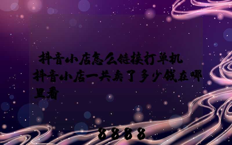 抖音小店怎么链接打单机(抖音小店一共卖了多少钱在哪里看)