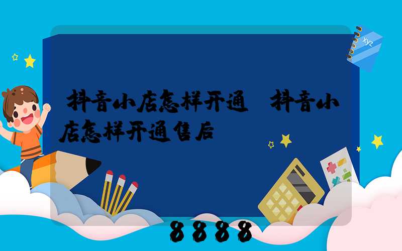 抖音小店怎样开通(抖音小店怎样开通售后)