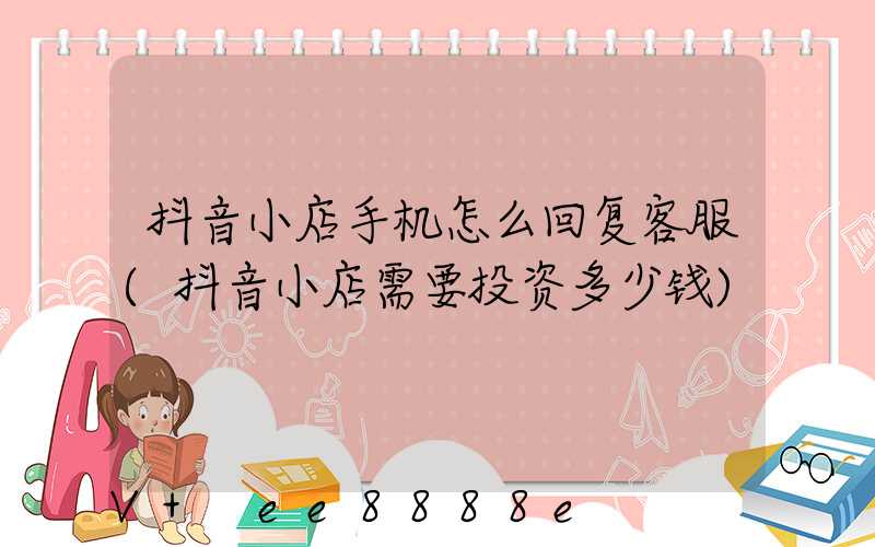 抖音小店手机怎么回复客服(抖音小店需要投资多少钱)