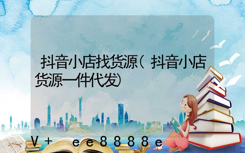 抖音小店找货源(抖音小店货源一件代发)