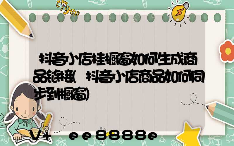 抖音小店挂橱窗如何生成商品链接(抖音小店商品如何同步到橱窗)