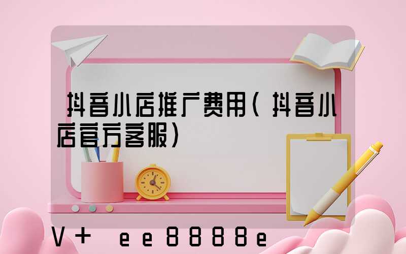 抖音小店推广费用(抖音小店官方客服)