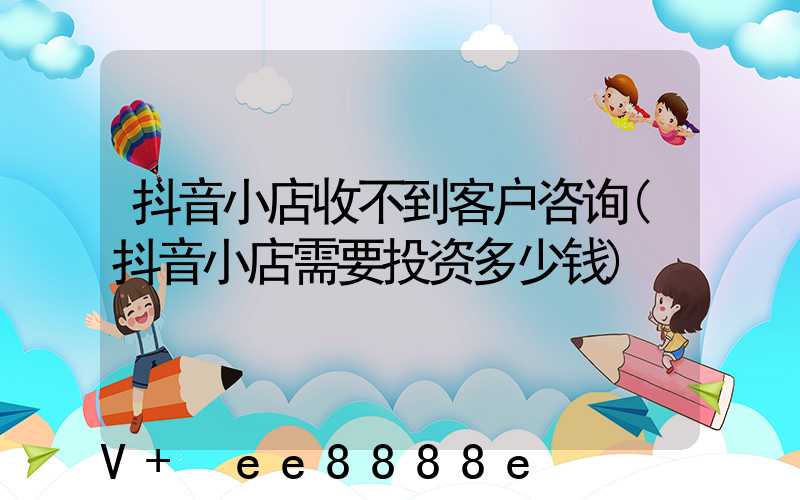 抖音小店收不到客户咨询(抖音小店需要投资多少钱)