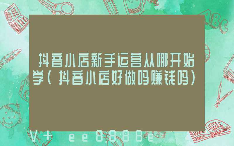 抖音小店新手运营从哪开始学(抖音小店好做吗赚钱吗)