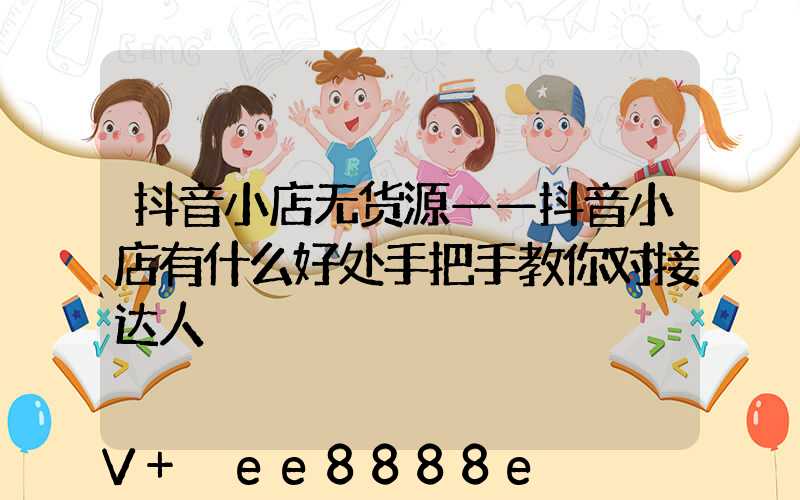 抖音小店无货源——抖音小店有什么好处手把手教你对接达人