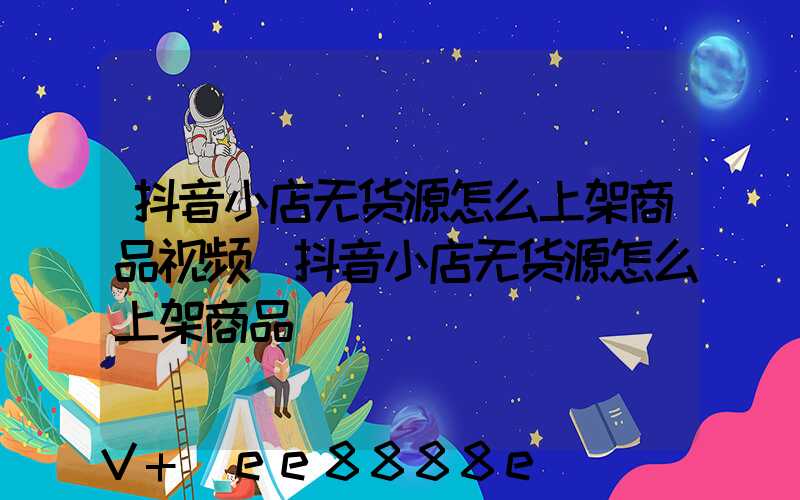 抖音小店无货源怎么上架商品视频(抖音小店无货源怎么上架商品)