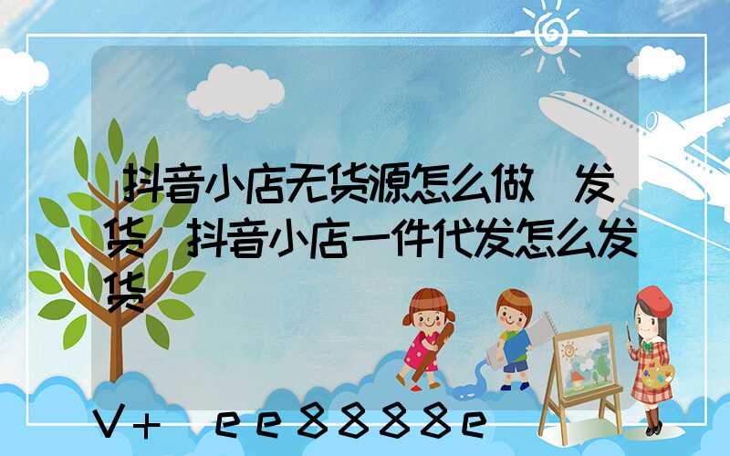 抖音小店无货源怎么做_发货(抖音小店一件代发怎么发货)