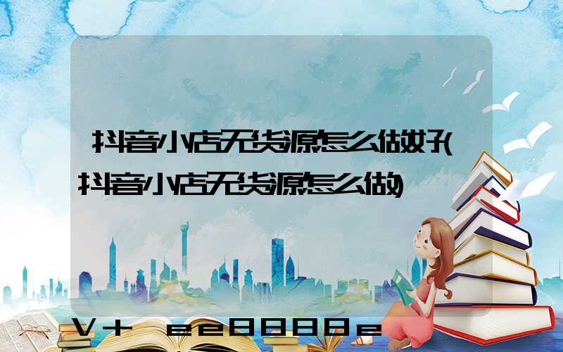 抖音小店无货源怎么做好(抖音小店无货源怎么做)