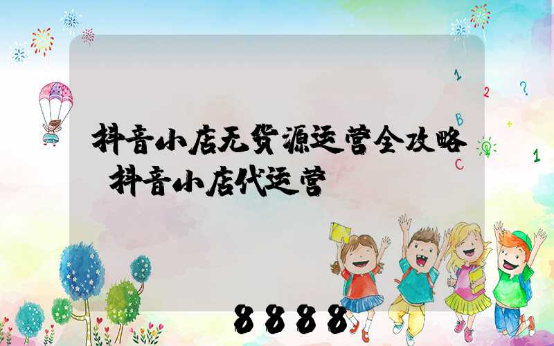 抖音小店无货源运营全攻略(抖音小店代运营)