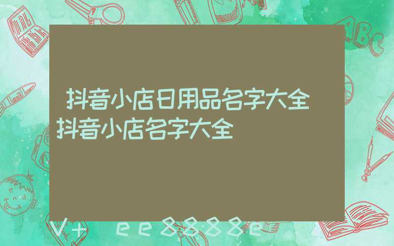抖音小店日用品名字大全(抖音小店名字大全)