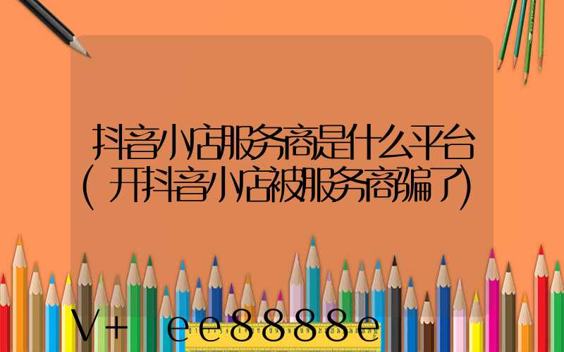 抖音小店服务商是什么平台(开抖音小店被服务商骗了)