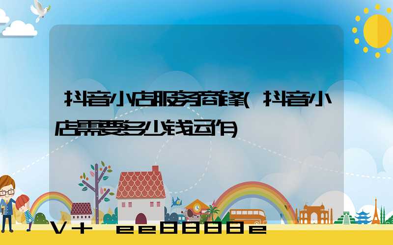 抖音小店服务商锋(抖音小店需要多少钱运作)