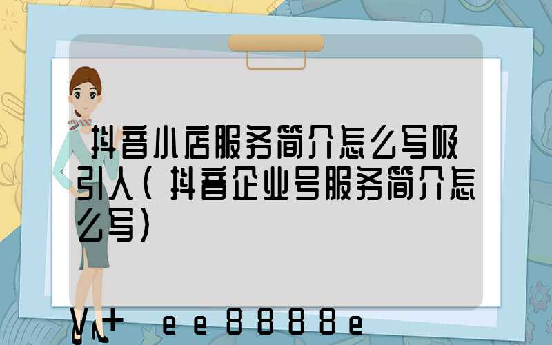 抖音小店服务简介怎么写吸引人(抖音企业号服务简介怎么写)