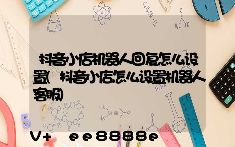 抖音小店机器人回复怎么设置(抖音小店怎么设置机器人客服)
